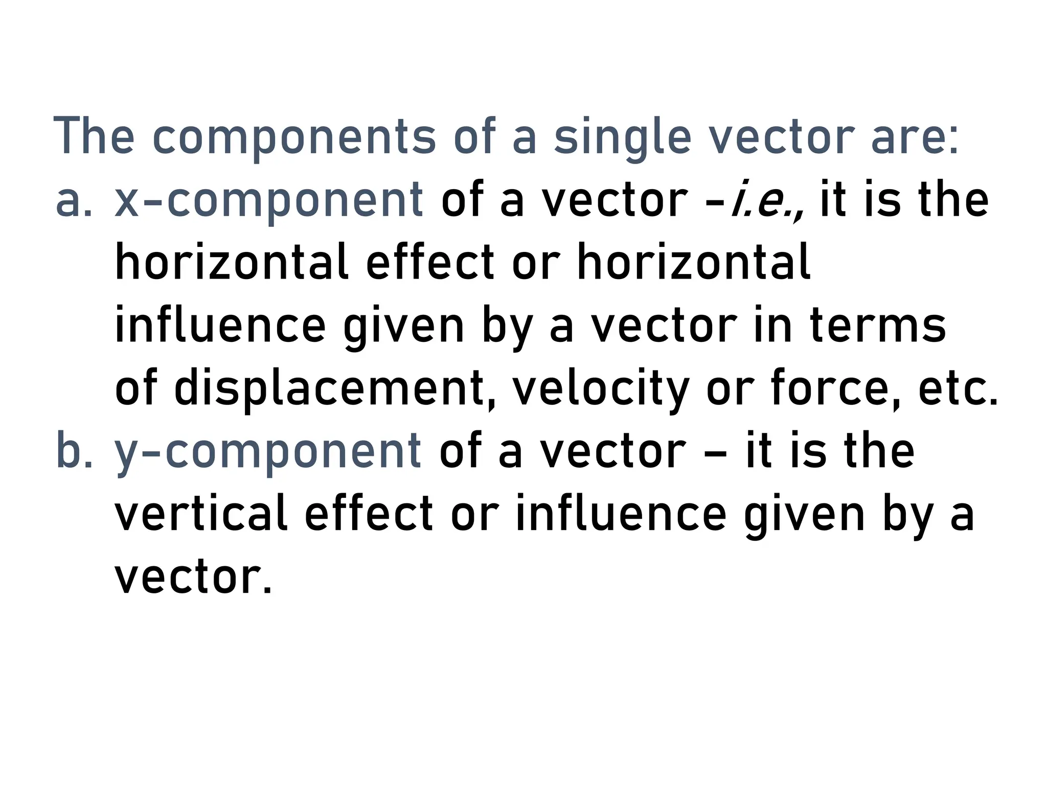 The components of a single vector are:
a. x-component of a vector -i.e., it is the
horizontal effect or horizontal
influence given by a vector in terms
of displacement, velocity or force, etc.
b. y-component of a vector – it is the
vertical effect or influence given by a
vector.
 
