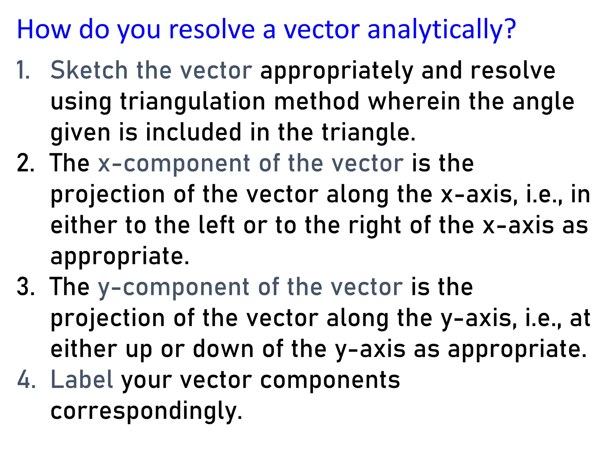 How do you resolve a vector analytically?
1. Sketch the vector appropriately and resolve
using triangulation method wherein the angle
given is included in the triangle.
2. The x-component of the vector is the
projection of the vector along the x-axis, i.e., in
either to the left or to the right of the x-axis as
appropriate.
3. The y-component of the vector is the
projection of the vector along the y-axis, i.e., at
either up or down of the y-axis as appropriate.
4. Label your vector components
correspondingly.
 