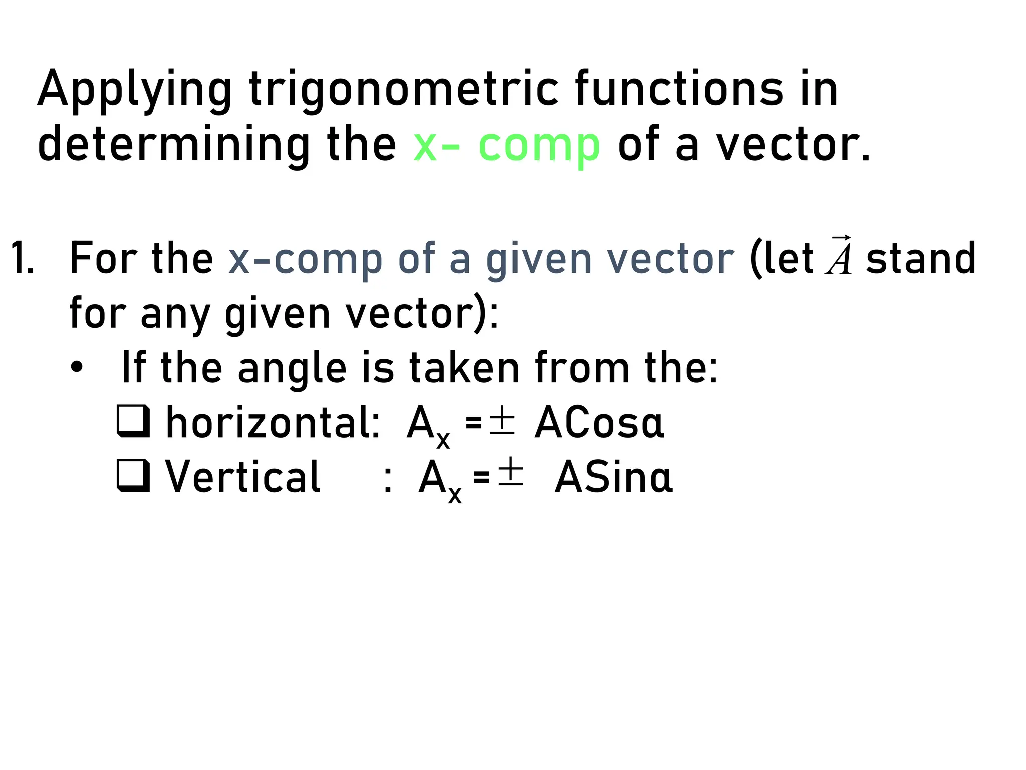 Applying trigonometric functions in
determining the x- comp of a vector.
1. For the x-comp of a given vector (let stand
for any given vector):
• If the angle is taken from the:
❑ horizontal: Ax = ACosα
❑ Vertical : Ax = ASinα
A



 