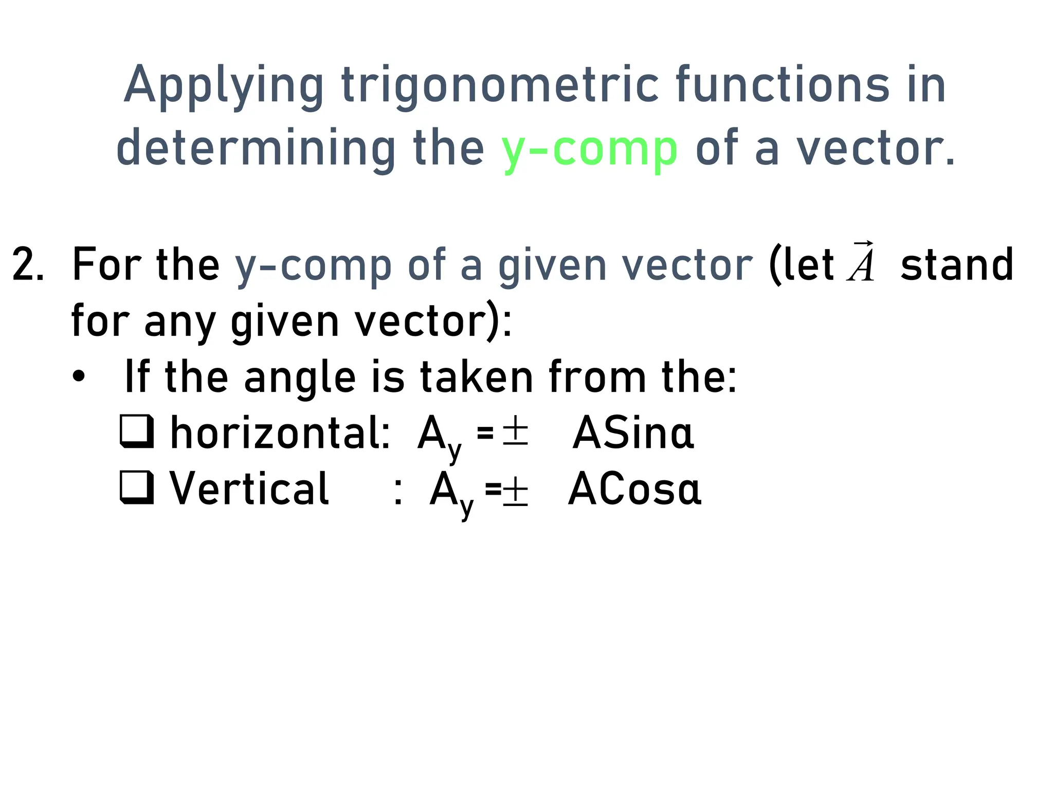 2. For the y-comp of a given vector (let stand
for any given vector):
• If the angle is taken from the:
❑ horizontal: Ay = ASinα
❑ Vertical : Ay = ACosα


A

Applying trigonometric functions in
determining the y-comp of a vector.
 