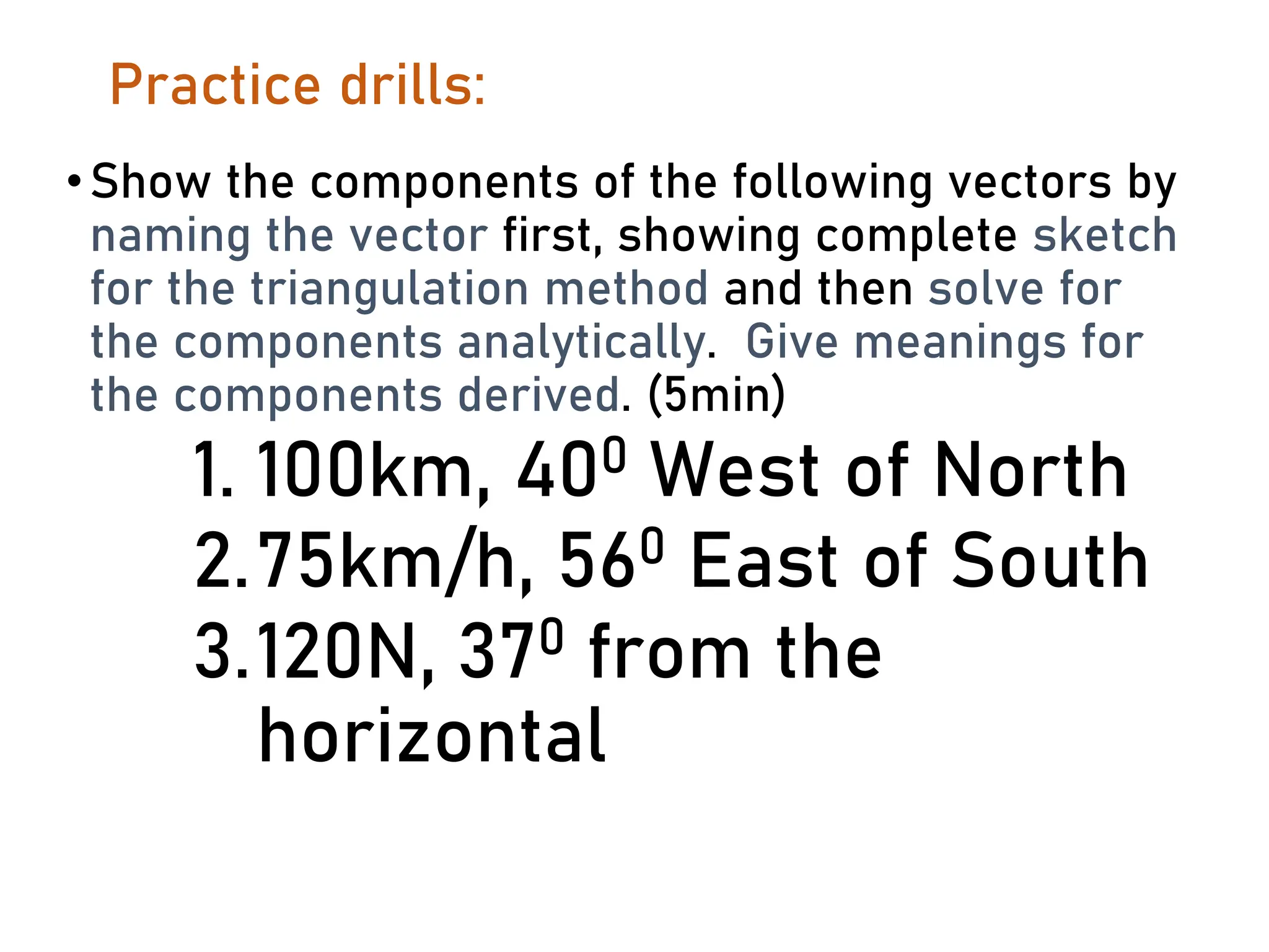 Practice drills:
•Show the components of the following vectors by
naming the vector first, showing complete sketch
for the triangulation method and then solve for
the components analytically. Give meanings for
the components derived. (5min)
1. 100km, 400 West of North
2.75km/h, 560 East of South
3.120N, 370 from the
horizontal
 