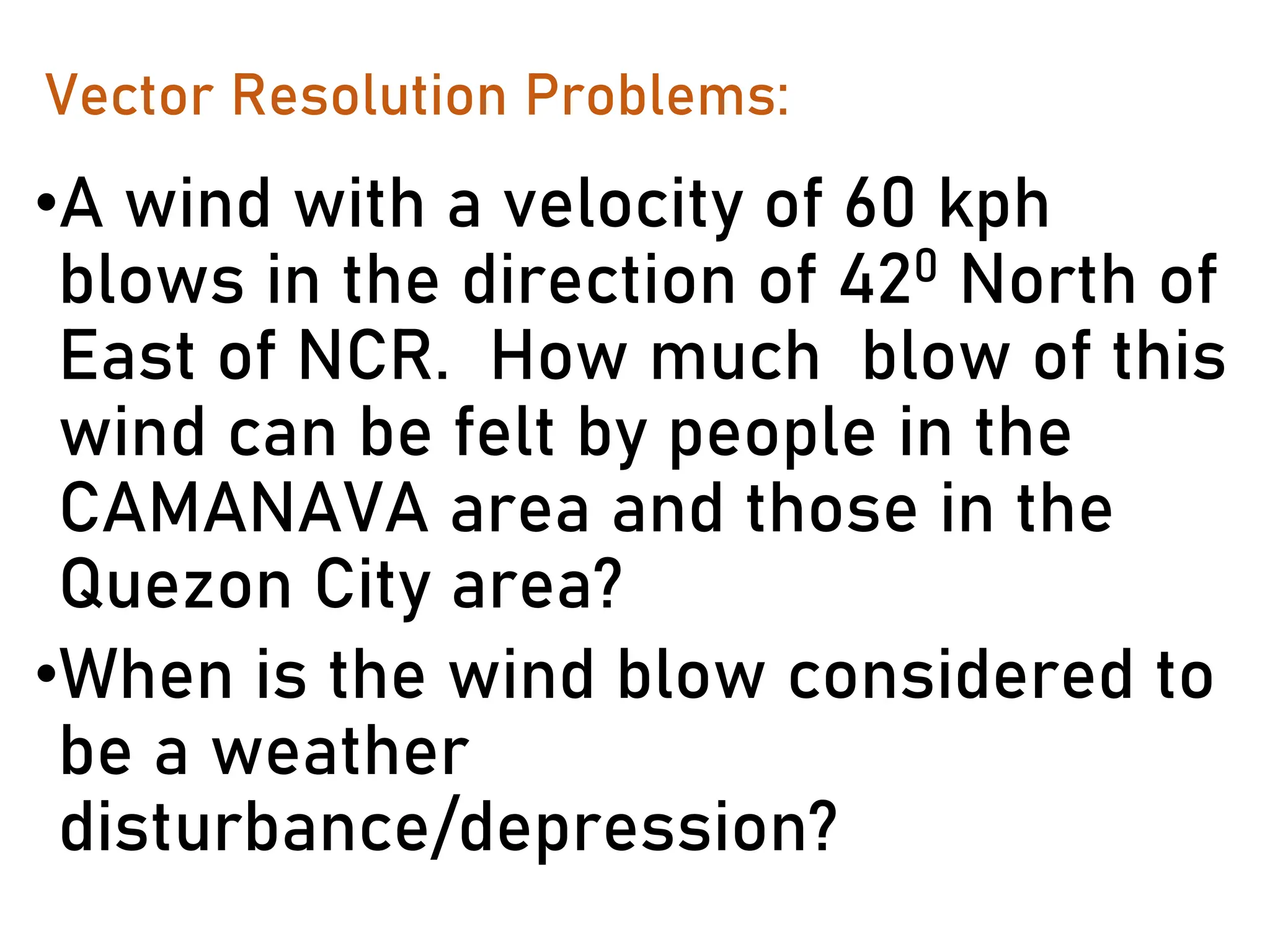 Vector Resolution Problems:
•A wind with a velocity of 60 kph
blows in the direction of 420 North of
East of NCR. How much blow of this
wind can be felt by people in the
CAMANAVA area and those in the
Quezon City area?
•When is the wind blow considered to
be a weather
disturbance/depression?
 