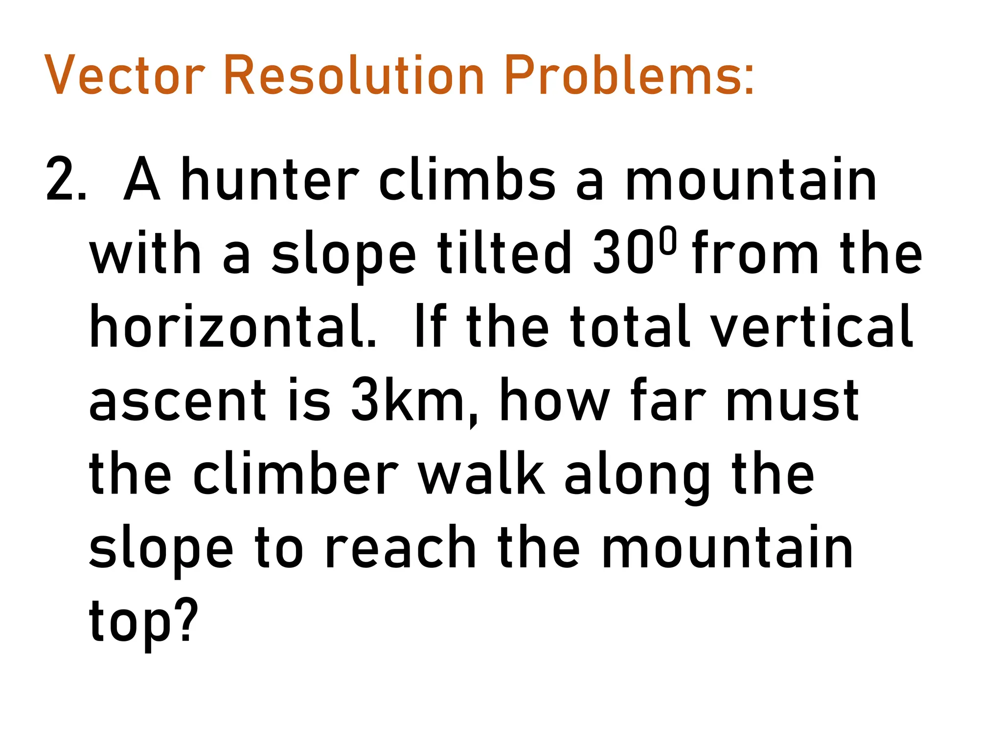 Vector Resolution Problems:
2. A hunter climbs a mountain
with a slope tilted 300 from the
horizontal. If the total vertical
ascent is 3km, how far must
the climber walk along the
slope to reach the mountain
top?
 