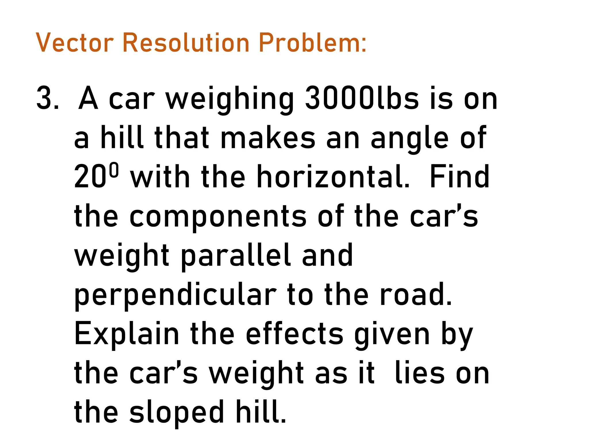 Vector Resolution Problem:
3. A car weighing 3000lbs is on
a hill that makes an angle of
200 with the horizontal. Find
the components of the car’s
weight parallel and
perpendicular to the road.
Explain the effects given by
the car’s weight as it lies on
the sloped hill.
 