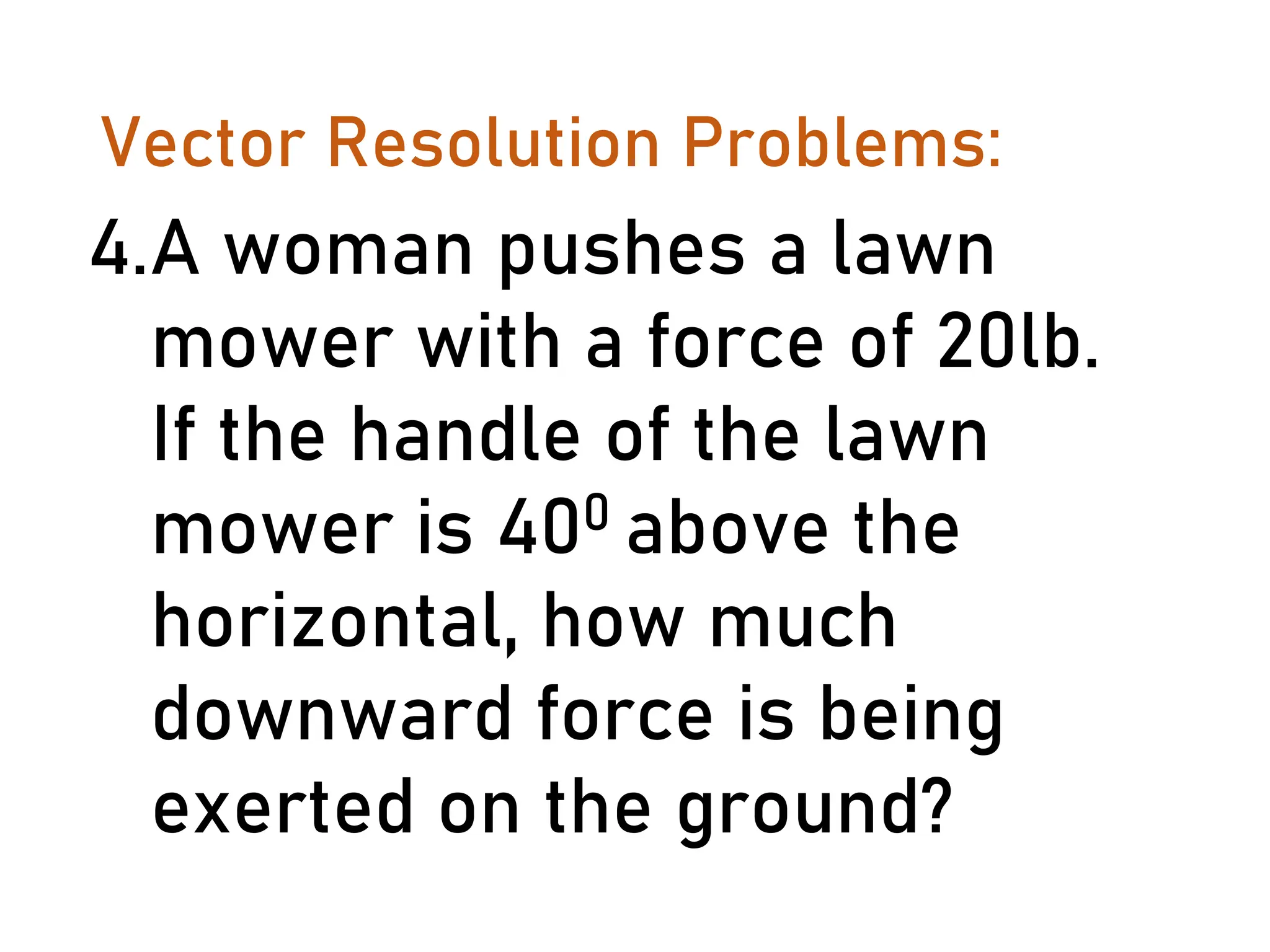 Vector Resolution Problems:
4.A woman pushes a lawn
mower with a force of 20lb.
If the handle of the lawn
mower is 400 above the
horizontal, how much
downward force is being
exerted on the ground?
 