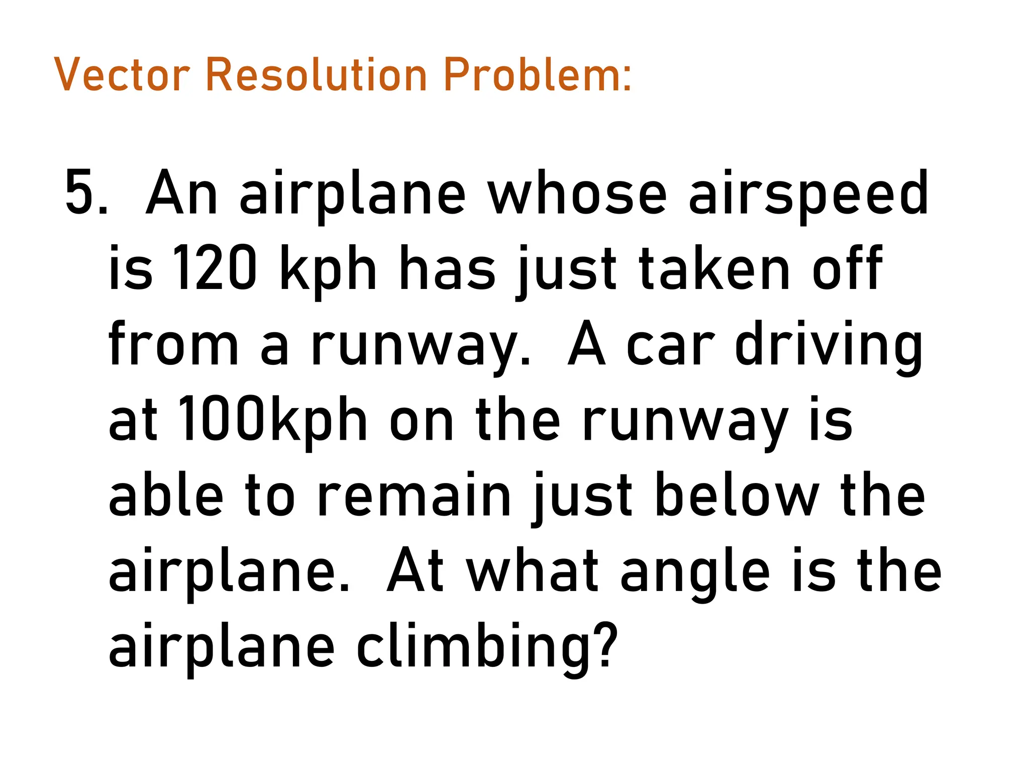 Vector Resolution Problem:
5. An airplane whose airspeed
is 120 kph has just taken off
from a runway. A car driving
at 100kph on the runway is
able to remain just below the
airplane. At what angle is the
airplane climbing?
 