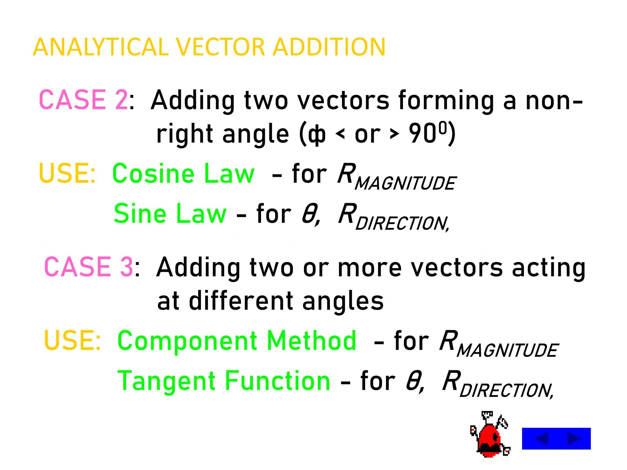 CASE 2: Adding two vectors forming a non-
right angle (ф < or > 900)
USE: Cosine Law - for RMAGNITUDE
Sine Law - for θ, RDIRECTION,
CASE 3: Adding two or more vectors acting
at different angles
USE: Component Method - for RMAGNITUDE
Tangent Function - for θ, RDIRECTION,
ANALYTICAL VECTOR ADDITION
 