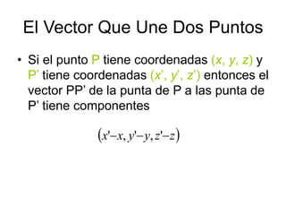 El Vector Que Une Dos Puntos
• Si el punto P tiene coordenadas (x, y, z) y
P’ tiene coordenadas (x’, y’, z’) entonces el
vector PP’ de la punta de P a las punta de
P’ tiene componentes
 
z
z
y
y
x
x 

 '
,
'
,
'
 