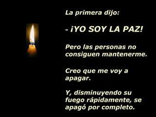 La primera dijo:
- ¡YO SOY LA PAZ!
Pero las personas no
consiguen mantenerme.
Creo que me voy a
apagar.
Y, disminuyendo su
fuego rápidamente, se
apagó por completo.
 