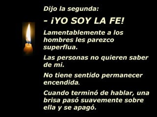 Dijo la segunda:
- ¡YO SOY LA FE!
Lamentablemente a los
hombres les parezco
superflua.
Las personas no quieren saber
de mi.
No tiene sentido permanecer
encendida.
Cuando terminó de hablar, una
brisa pasó suavemente sobre
ella y se apagó.
 