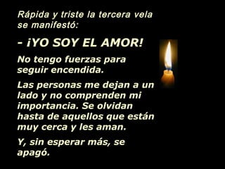 Rápida y triste la tercera vela
se manifestó:
- ¡YO SOY EL AMOR!
No tengo fuerzas para
seguir encendida.
Las personas me dejan a un
lado y no comprenden mi
importancia. Se olvidan
hasta de aquellos que están
muy cerca y les aman.
Y, sin esperar más, se
apagó.
 