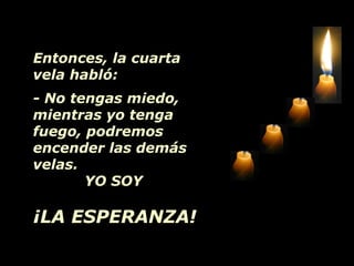 Entonces, la cuarta
vela habló:
- No tengas miedo,
mientras yo tenga
fuego, podremos
encender las demás
velas.
YO SOY
¡LA ESPERANZA!
 