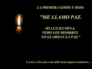 LA PRIMERA GIMIO Y DIJO:
”ME LLAMO PAZ.
MI LUZ ILUMINA,
PERO LOS HOMBRES
NO GUARDAN LA PAZ.“
Y su luz se hizo más y más débil, hasta apagarse totalmente…
 