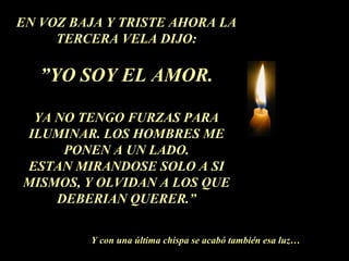 EN VOZ BAJA Y TRISTE AHORA LA
TERCERA VELA DIJO:
”YO SOY EL AMOR.
YA NO TENGO FURZAS PARA
ILUMINAR. LOS HOMBRES ME
PONEN A UN LADO.
ESTAN MIRANDOSE SOLO A SI
MISMOS, Y OLVIDAN A LOS QUE
DEBERIAN QUERER.”
Y con una última chispa se acabó también esa luz…
 