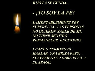 DIJO LA SE GUNDA: 
- ¡YO SOY LA FE! 
LAMENTABLEMENTE SOY 
SUPERFLUA. LAS PERSONAS 
NO QUIEREN SABER DE MI. 
NO TIENE SENTIDO 
PERMANECER ENCENDIDA. 
CUANDO TERMINO DE 
HABLAR, UNA BRISA PASO, 
SUAVEMENTE SOBRE ELLA Y 
SE APAGO. 
 