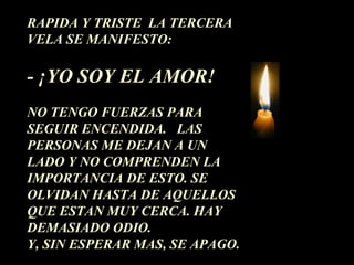 RAPIDA Y TRISTE LA TERCERA 
VELA SE MANIFESTO: 
- ¡YO SOY EL AMOR! 
NO TENGO FUERZAS PARA 
SEGUIR ENCENDIDA. LAS 
PERSONAS ME DEJAN A UN 
LADO Y NO COMPRENDEN LA 
IMPORTANCIA DE ESTO. SE 
OLVIDAN HASTA DE AQUELLOS 
QUE ESTAN MUY CERCA. HAY 
DEMASIADO ODIO. 
Y, SIN ESPERAR MAS, SE APAGO. 
 