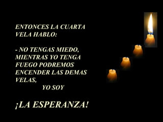 ENTONCES LA CUARTA 
VELA HABLO: 
- NO TENGAS MIEDO, 
MIENTRAS YO TENGA 
FUEGO PODREMOS 
ENCENDER LAS DEMAS 
VELAS, 
YO SOY 
¡LA ESPERANZA! 
 