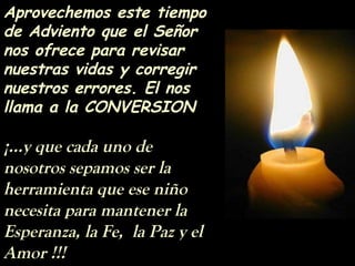 Aprovechemos este tiempo
de Adviento que el Señor
nos ofrece para revisar
nuestras vidas y corregir
nuestros errores. El nos
llama a la CONVERSION
¡...y que cada uno de
nosotros sepamos ser la
herramienta que ese niño
necesita para mantener la
Esperanza, la Fe, la Paz y el
Amor !!!
 