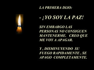 LA PRIMERA DIJO:
- ¡YO SOY LA PAZ!
SIN EMBARGO LAS
PERSONAS NO CONSIGUEN
MANTENERME. CREO QUE
ME VOY A APAGAR.
Y , DISMINUYENDO SU
FUEGO RAPIDAMENTE , SE
APAGO COMPLETAMENTE.
 