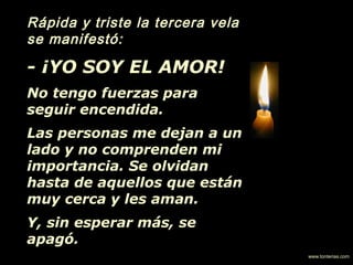 Rápida y triste la tercera vela
se manifestó:
- ¡YO SOY EL AMOR!
No tengo fuerzas para
seguir encendida.
Las personas me dejan a un
lado y no comprenden mi
importancia. Se olvidan
hasta de aquellos que están
muy cerca y les aman.
Y, sin esperar más, se
apagó.
www.tonterias.com
 