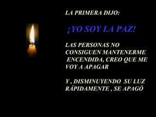 LA PRIMERA DIJO:

¡YO SOY LA PAZ!
LAS PERSONAS NO
CONSIGUEN MANTENERME
ENCENDIDA, CREO QUE ME
VOY A APAGAR

Y , DISMINUYENDO SU LUZ
RÁPIDAMENTE , SE APAGÓ
 