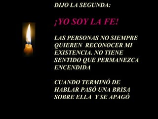 DIJO LA SEGUNDA:

¡YO SOY LA FE!
LAS PERSONAS NO SIEMPRE
QUIEREN RECONOCER MI
EXISTENCIA. NO TIENE
SENTIDO QUE PERMANEZCA
ENCENDIDA

CUANDO TERMINÓ DE
HABLAR PASÓ UNA BRISA
SOBRE ELLA Y SE APAGÓ
 