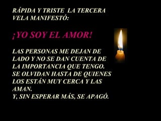 RÁPIDA Y TRISTE LA TERCERA
VELA MANIFESTÓ:

¡YO SOY EL AMOR!
LAS PERSONAS ME DEJAN DE
LADO Y NO SE DAN CUENTA DE
LA IMPORTANCIA QUE TENGO.
SE OLVIDAN HASTA DE QUIENES
LOS ESTÁN MUY CERCA Y LAS
AMAN.
Y, SIN ESPERAR MÁS, SE APAGÓ.
 