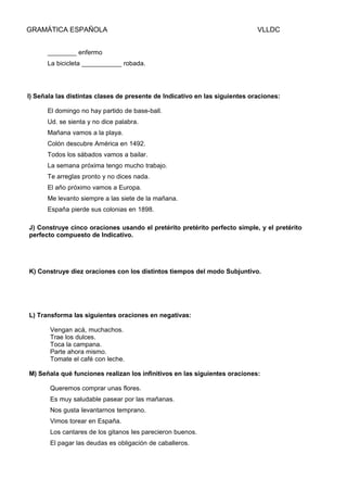 GRAMÁTICA ESPAÑOLA

VLLDC

________ enfermo
La bicicleta ___________ robada.

I) Señala las distintas clases de presente de Indicativo en las siguientes oraciones:
El domingo no hay partido de base-ball.
Ud. se sienta y no dice palabra.
Mañana vamos a la playa.
Colón descubre América en 1492.
Todos los sábados vamos a bailar.
La semana próxima tengo mucho trabajo.
Te arreglas pronto y no dices nada.
El año próximo vamos a Europa.
Me levanto siempre a las siete de la mañana.
España pierde sus colonias en 1898.
J) Construye cinco oraciones usando el pretérito pretérito perfecto simple, y el pretérito
perfecto compuesto de Indicativo.

K) Construye diez oraciones con los distintos tiempos del modo Subjuntivo.

L) Transforma las siguientes oraciones en negativas:
Vengan acá, muchachos.
Trae los dulces.
Toca la campana.
Parte ahora mismo.
Tomate el café con leche.
M) Señala qué funciones realizan los infinitivos en las siguientes oraciones:
Queremos comprar unas flores.
Es muy saludable pasear por las mañanas.
Nos gusta Ievantarnos temprano.
Vimos torear en España.
Los cantares de los gitanos Ies parecieron buenos.
El pagar las deudas es obligación de caballeros.

 