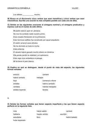 GRAMÁTICA ESPAÑOLA

VLLDC

Los atletas ___________ mucho.
B) Busca en el diccionario cinco verbos que sean transitivos y cinco verbos que sean
intransitivos. Escribe una oración lo más completa posible con cada uno de ellos.
C) Señala en las siguientes oraciones el sintagma nominal y el sintagma predicativo y
expresa cuál es el núcleo de este último.
Mi padre estuvo ayer en Jamaica.
No nos ha contado nada nuestro primo.
Esos rosales florecerán en la primavera.
Este hermoso edificio fue construido por aquel arquitecto.
El cielón arrancó esos árboles.
No ha dormido en toda la noche.
Está enferma.
El abuelo habrá ganado mucho dinero en América.
Ella jamás perdió la vitalidad y el optimismo.
Esta vieja roca embellece el paisaje.
Mi tia tiene el pelo blanco.
D) Explica en qué se distinguen, desde el punto de vista del aspecto, las siguientes
formas verbales:
anduvo
habrá cantado

cantaré
trabajas

Ieyó

comenzó a llorar

andaba

habría cantado

cantaba

habrás trabajado

estaba Ieyendo

lloraba

ç
E) Señala las formas verbales que tienen aspecto imperfecto y las que tienen aspecto
perfecto en la siguiente lista:
mire

habré salido

hablaría

hayáis venido

estudiaba

lloro

hube esperado

cantaré
escribió
habrá bailado

 