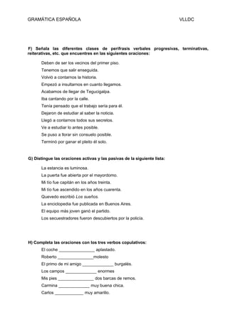 GRAMÁTICA ESPAÑOLA                                                        VLLDC




F) Señala las diferentes clases de perífrasis verbales progresivas, terminativas,
reiterativas, etc. que encuentres en las siguientes oraciones:

      Deben de ser los vecinos del primer piso.
      Tenemos que salir enseguida.
      Volvió a contarnos la historia.
      Empezó a insultarnos en cuanto llegamos.
      Acabamos de llegar de Tegucigalpa.
      Iba cantando por la calle.
      Tenía pensado que el trabajo sería para él.
      Dejaron de estudiar al saber la noticia.
      Llegó a contarnos todos sus secretos.
      Ve a estudiar lo antes posible.
      Se puso a llorar sin consuelo posible.
      Terminó por ganar el pleito él solo.


G) Distingue las oraciones activas y las pasivas de la siguiente lista:

      La estancia es luminosa.
      La puerta fue abierta por el mayordomo.
      Mi tío fue capitán en los años treinta.
      Mi tío fue ascendido en los años cuarenta.
      Quevedo escribió Los sueños.
      La enciclopedia fue publicada en Buenos Aires.
      El equipo más joven ganó el partido.
      Los secuestradores fueron descubiertos por la policía.




H) Completa las oraciones con los tres verbos copulativos:
      El coche _______________ aplastado.
      Roberto _______________molesto
      El primo de mi amigo _____________ burgalés.
      Los campos _____________ enormes
      Mis pies _______________ dos barcas de remos.
      Carmina _____________ muy buena chica.
      Carlos ____________ muy amarillo.
 