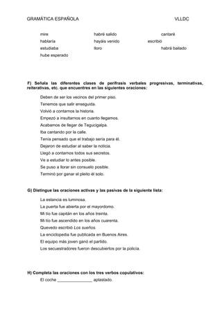 GRAMÁTICA ESPAÑOLA                                                          VLLDC


      mire                          habré salido                      cantaré
      hablaría                      hayáis venido              escribió
      estudiaba                     lloro                             habrá bailado
      hube esperado




F) Señala las diferentes clases de perífrasis verbales progresivas, terminativas,
reiterativas, etc. que encuentres en las siguientes oraciones:

      Deben de ser los vecinos del primer piso.
      Tenemos que salir enseguida.
      Volvió a contarnos la historia.
      Empezó a insultarnos en cuanto llegamos.
      Acabamos de llegar de Tegucigalpa.
      Iba cantando por la calle.
      Tenía pensado que el trabajo sería para él.
      Dejaron de estudiar al saber la noticia.
      Llegó a contarnos todos sus secretos.
      Ve a estudiar lo antes posible.
      Se puso a llorar sin consuelo posible.
      Terminó por ganar el pleito él solo.


G) Distingue las oraciones activas y las pasivas de la siguiente lista:

      La estancia es luminosa.
      La puerta fue abierta por el mayordomo.
      Mi tío fue capitán en los años treinta.
      Mi tío fue ascendido en los años cuarenta.
      Quevedo escribió Los sueños.
      La enciclopedia fue publicada en Buenos Aires.
      El equipo más joven ganó el partido.
      Los secuestradores fueron descubiertos por la policía.




H) Completa las oraciones con los tres verbos copulativos:
      El coche _______________ aplastado.
 