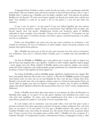 A Segunda Nobre Verdade se refere à razão da vida ser assim, e isso é geralmente traduzido
como desejo. Mas nós teríamos uma vida muito estranha se não tivéssemos desejos. Não é o que o
Buddha falou. A palavra que o Buddha usou foi t®∑ˆa e significa ‘sede’. Nas palavras do próprio
Buddha isso foi descrito: “É como um homem vagando no deserto por muitos dias, sedento por
água”. Isso também é a sede do ‘eu quero’ e do ‘eu não quero’, e é por isto que todos nós
sofremos.
O que é este ‘eu quero’ e ‘eu não quero’? O que isso indica? Significa que não estamos
satisfeitos com este momento, ‘agora’. Porque se estivéssemos ‘aqui’ (Rodney bate no chão), não
haveria ‘querer’ nem ‘não querer’. Simplesmente haveria este momento, agora. O Buddha,
utilizando-se deste exemplo, estava dizendo: “Esteja com este momento”. O momento em que
você quer ou não quer é o momento em que você deixa o agora, o momento presente, e aí, então,
isso leva ao sofrimento.
Então, esse desequilíbrio que temos faz com que nunca estejamos no momento e, não
estando no momento, isso leva ao sofrimento. É muito simples. Agora você pode examinar a sua
própria vida a partir dessas palavras.
Mas o Buddha não parou por aí. Ele nos deu uma cura para este ‘não estar no momento’,
este sofrimento. Esta cura é a Terceira Nobre Verdade, que é a verdade mais mal entendida de
todas.
Ele fala do Nirvåˆa ou Nibbåna, que é uma palavra que é usada em todas as línguas nos
dias de hoje, mas ninguém sabe o que significa. A palavra é muito simples. Significa expirar, apagar
- como apagar uma vela. Muito simples! O Buddha apenas usava palavras simples, mas mesmo
assim elas foram totalmente mal compreendidas, porque geralmente ela é traduzida como extinção
do desejo. Correto? Não significa de modo algum isto.
No tempo do Buddha, a palavra nirvåˆa, apagar, significava simplesmente isto: apagar. Mas
havia uma grande diferença. De acordo com a ciência e a filosofia do Vedånta, quando você apaga
uma chama, como em uma vela ou em uma lâmpada de óleo, você diz que a chama ficou livre.
Quando você acende uma vela, você captura a chama, como se a colocasse numa gaiola. Então, em
‘nossa’ idéia de apagar uma vela nós dizemos ‘extinguir’ ou ‘matar’; mas, na época do Buddha,
apagar uma chama significava libertá-la. Da mesma forma como seu “bolo”; coisas completamente
diferentes!
Então, o Buddha nunca disse algo como matar os seus desejos; ele falava da libertação ou
liberdade deste apego ao ‘eu quero’ ou ‘eu não quero’. Quando você abandona isso, então a sua
vida entra num equilíbrio. Aí, então, você está completamente livre. Este é um ensinamento
maravilhoso, porque ele é prático e você pode vê-lo em sua própria vida.
Se você sempre está no momento, você não pode sofrer, você está livre para ir para o
próximo momento, livre para seguir para o próximo momento, sempre totalmente livre, sem estar
preso no ‘eu quero’ ou ‘eu não quero’. E é isso que o Buddha ensinava. Ele, então, nos deu o
Caminho Óctuplo como uma forma de alcançar isso. Da mesma forma como as pessoas dizem
hoje: “Como eu posso levar esta prática para a minha vida?”, o Buddha nos deu a resposta. É o
Caminho Óctuplo: A Compreensão Correta, o Pensamento Correto, a Linguagem Correta, a Ação
 
