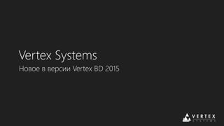 Vertex Systems 
Новое в версии Vertex BD 2015 
 