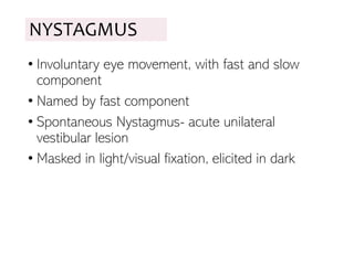 NYSTAGMUS
• Involuntary eye movement, with fast and slow
component
• Named by fast component
• Spontaneous Nystagmus- acute unilateral
vestibular lesion
• Masked in light/visual fixation, elicited in dark
 