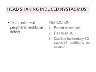 HEAD SHAKING INDUCED NYSTAGMUS
• Tests unilateral
peripheral vestibular
defect
INSTRUCTION:
1. Patient close eyes
2. Flex head 30
3. Oscillate horizontally 20
cycles (2 repetitions per
second
 