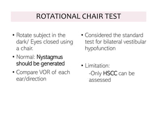 ROTATIONAL CHAIR TEST
• Rotate subject in the
dark/ Eyes closed using
a chair.
• Normal: Nystagmus
should be generated
• Compare VOR of each
ear/direction
• Considered the standard
test for bilateral vestibular
hypofunction
• Limitation:
-Only HSCC can be
assessed
 