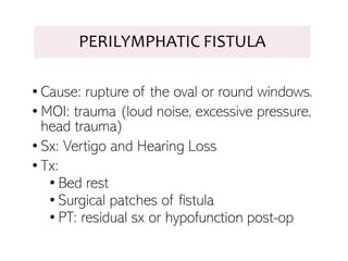 PERILYMPHATIC FISTULA
• Cause: rupture of the oval or round windows.
• MOI: trauma (loud noise, excessive pressure,
head trauma)
• Sx: Vertigo and Hearing Loss
• Tx:
• Bed rest
• Surgical patches of fistula
• PT: residual sx or hypofunction post-op
 