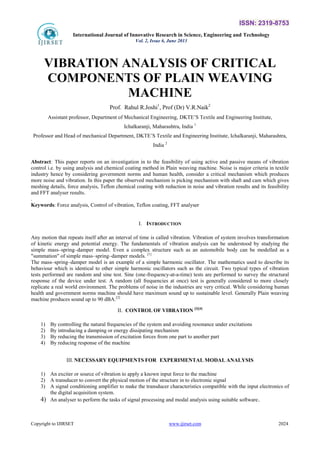 ISSN: 2319-8753
International Journal of Innovative Research in Science, Engineering and Technology
Vol. 2, Issue 6, June 2013
Copyright to IJIRSET www.ijirset.com 2024
VIBRATION ANALYSIS OF CRITICAL
COMPONENTS OF PLAIN WEAVING
MACHINE
Prof. Rahul R.Joshi1
, Prof (Dr) V.R.Naik2
Assistant professor, Department of Mechanical Engineering, DKTE’S Textile and Engineering Institute,
Ichalkaranji, Maharashtra, India 1
Professor and Head of mechanical Department, DKTE’S Textile and Engineering Institute, Ichalkaranji, Maharashtra,
India 2
Abstract: This paper reports on an investigation in to the feasibility of using active and passive means of vibration
control i.e. by using analysis and chemical coating method in Plain weaving machine. Noise is major criteria in textile
industry hence by considering government norms and human health, consider a critical mechanism which produces
more noise and vibration. In this paper the observed mechanism is picking mechanism with shaft and cam which gives
meshing details, force analysis, Teflon chemical coating with reduction in noise and vibration results and its feasibility
and FFT analyser results.
.
Keywords: Force analysis, Control of vibration, Teflon coating, FFT analyser
I. INTRODUCTION
Any motion that repeats itself after an interval of time is called vibration. Vibration of system involves transformation
of kinetic energy and potential energy. The fundamentals of vibration analysis can be understood by studying the
simple mass–spring–damper model. Even a complex structure such as an automobile body can be modelled as a
"summation" of simple mass–spring–damper models. [1]
The mass–spring–damper model is an example of a simple harmonic oscillator. The mathematics used to describe its
behaviour which is identical to other simple harmonic oscillators such as the circuit. Two typical types of vibration
tests performed are random and sine test. Sine (one-frequency-at-a-time) tests are performed to survey the structural
response of the device under test. A random (all frequencies at once) test is generally considered to more closely
replicate a real world environment. The problems of noise in the industries are very critical. While considering human
health and government norms machine should have maximum sound up to sustainable level. Generally Plain weaving
machine produces sound up to 90 dBA.[2]
II. CONTROL OF VIBRATION [3][4]
1) By controlling the natural frequencies of the system and avoiding resonance under excitations
2) By introducing a damping or energy dissipating mechanism
3) By reducing the transmission of excitation forces from one part to another part
4) By reducing response of the machine
III. NECESSARY EQUIPMENTS FOR EXPERIMENTAL MODAL ANALYSIS
1) An exciter or source of vibration to apply a known input force to the machine
2) A transducer to convert the physical motion of the structure in to electronic signal
3) A signal conditioning amplifier to make the transducer characteristics compatible with the input electronics of
the digital acquisition system.
4) An analyser to perform the tasks of signal processing and modal analysis using suitable software.
 