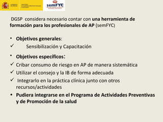 DGSP considera necesario contar con una herramienta de
formación para los profesionales de AP (semFYC)

• Objetivos generales:
     Sensibilización y Capacitación
• Objetivos específicos:
 Cribar consumo de riesgo en AP de manera sistemática
 Utilizar el consejo y la IB de forma adecuada
 Integrarlo en la práctica clínica junto con otros
  recursos/actividades
• Pudiera integrarse en el Programa de Actividades Preventivas
  y de Promoción de la salud
 
