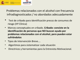 Problemas relacionados con el alcohol con frecuencia
    infradiagnosticados / no abordados adecuadamente
•     Test de cribado para identificación precoz de consumos de
     riesgo (Hª Clínica)
•    Marcos conceptuales en cribado. Cribado: consiste en la
     identificación de personas que NO buscan ayuda por
     problemas relacionados con el alcohol, pero pueden estar
     sufriéndolos
•    Tipos de Intervención Breve….
•     Algoritmos para sistematizar cada situación
•     Directrices y herramientas para la Entrevista Motivacional.
 