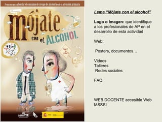 Lema “Mójate con el alcohol”

Logo o Imagen: que identifique
a los profesionales de AP en el
desarrollo de esta actividad

Web:

Posters, documentos…

Videos
Talleres
Redes sociales

FAQ



WEB DOCENTE accesible Web
MSSSI
 