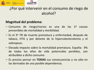 ¿Por qué intervenir en el consumo de riego de
                     alcohol?

Magnitud del problema:
– Consumo de riesgo/nocivo es una de las 1ª causas
  prevenibles de mortalidad y morbilidad.
– Es el 3er FR de muerte prematura y enfermedad, después de
  tabaco, HTA y por delante de la hipercolesterolemia y el
  sobrepeso.
– Elevado impacto sobre la mortalidad prematura. España: 9%
  de todos los años de vida potenciales perdidos, son
  atribuibles a dicho consumo
– Es preciso pensar en TODAS sus consecuencias y no sólo en
  las derivadas de una posible dependencia.
 