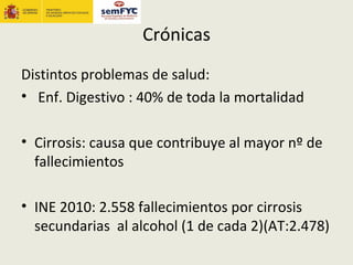 Crónicas
Distintos problemas de salud:
• Enf. Digestivo : 40% de toda la mortalidad

• Cirrosis: causa que contribuye al mayor nº de
  fallecimientos

• INE 2010: 2.558 fallecimientos por cirrosis
  secundarias al alcohol (1 de cada 2)(AT:2.478)
 