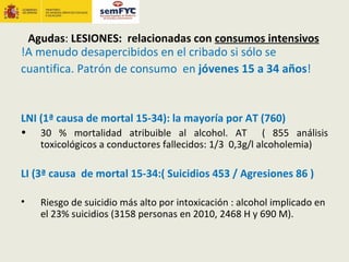 Agudas: LESIONES: relacionadas con consumos intensivos
!A menudo desapercibidos en el cribado si sólo se
cuantifica. Patrón de consumo en jóvenes 15 a 34 años!


LNI (1ª causa de mortal 15-34): la mayoría por AT (760)
•   30 % mortalidad atribuible al alcohol. AT ( 855 análisis
    toxicológicos a conductores fallecidos: 1/3 0,3g/l alcoholemia)

LI (3ª causa de mortal 15-34:( Suicidios 453 / Agresiones 86 )

•   Riesgo de suicidio más alto por intoxicación : alcohol implicado en
    el 23% suicidios (3158 personas en 2010, 2468 H y 690 M).
 