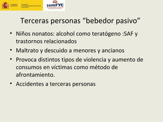 Terceras personas “bebedor pasivo”
• Niños nonatos: alcohol como teratógeno :SAF y
  trastornos relacionados
• Maltrato y descuido a menores y ancianos
• Provoca distintos tipos de violencia y aumento de
  consumos en víctimas como método de
  afrontamiento.
• Accidentes a terceras personas
 
