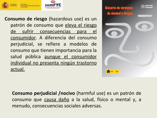 Consumo de riesgo (hazardous use) es un
  patrón de consumo que eleva el riesgo
  de sufrir consecuencias para el
  consumidor. A diferencia del consumo
  perjudicial, se refiere a modelos de
  consumo que tienen importancia para la
  salud pública aunque el consumidor
  individual no presenta ningún trastorno
  actual.



   Consumo perjudicial /nocivo (harmful use) es un patrón de
   consumo que causa daño a la salud, físico o mental y, a
   menudo, consecuencias sociales adversas.
 