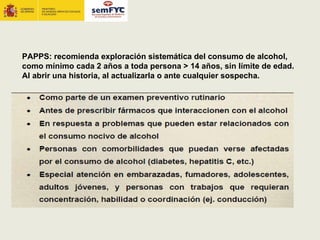 PAPPS: recomienda exploración sistemática del consumo de alcohol,
como mínimo cada 2 años a toda persona > 14 años, sin límite de edad.
Al abrir una historia, al actualizarla o ante cualquier sospecha.
 