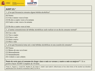AUDIT (C) *
1. ¿Con qué frecuencia consume alguna bebida alcohólica?
(0) Nunca
(1) Una o menos veces al mes
(3) De dos a cuatro veces a la semana
(4) Cuatro o más veces a la semana

(2) De dos a cuatro veces al mes
2. ¿Cuantas consumiciones de bebidas alcohólicas suele realizar en un día de consumo normal?
(0) Uno o dos
(1) Tres o cuatro
(2) Cinco o seis
(3) Siete a nueve
(3) Diez o más
3. ¿Con qué frecuencia toma seis o más bebidas alcohólicas en una ocasión de consumo?
(0) Nunca
(1) Menos de una vez al mes
(2) Mensualmente
(3) Semanalmente
(4) A diario o casi a diario

Punto de corte para el consumo de riesgo: cinco o más en varones y cuatro o más en mujeres**. Si es
positivo hacer AUDIT Completo de 10 items
*Gual A., Segura L., Contel M., Heather N. & Colom J. Audit-3 and Audit-4: effectiveness of two short forms of the alcohol use disorders
identification test Alcohol & Alcoholism 2002;37,6:591-6.
 
