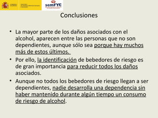 Conclusiones

• La mayor parte de los daños asociados con el
  alcohol, aparecen entre las personas que no son
  dependientes, aunque sólo sea porque hay muchos
  más de estos últimos.
• Por ello, la identificación de bebedores de riesgo es
  de gran importancia para reducir todos los daños
  asociados.
• Aunque no todos los bebedores de riesgo llegan a ser
  dependientes, nadie desarrolla una dependencia sin
  haber mantenido durante algún tiempo un consumo
  de riesgo de alcohol.
 
