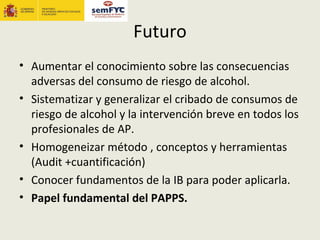 Futuro
• Aumentar el conocimiento sobre las consecuencias
  adversas del consumo de riesgo de alcohol.
• Sistematizar y generalizar el cribado de consumos de
  riesgo de alcohol y la intervención breve en todos los
  profesionales de AP.
• Homogeneizar método , conceptos y herramientas
  (Audit +cuantificación)
• Conocer fundamentos de la IB para poder aplicarla.
• Papel fundamental del PAPPS.
 